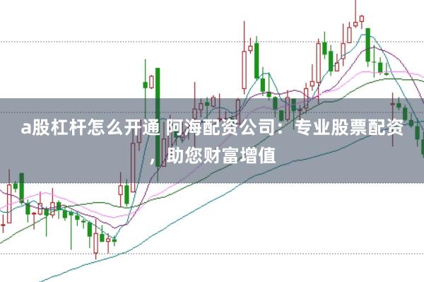 a股杠杆怎么开通 阿海配资公司：专业股票配资，助您财富增值