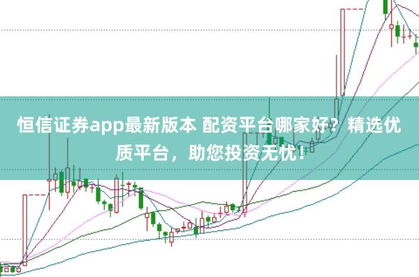 恒信证券app最新版本 配资平台哪家好？精选优质平台，助您投资无忧！