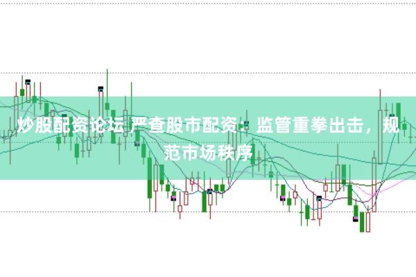 炒股配资论坛 严查股市配资：监管重拳出击，规范市场秩序