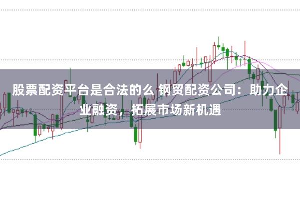 股票配资平台是合法的么 钢贸配资公司：助力企业融资，拓展市场新机遇