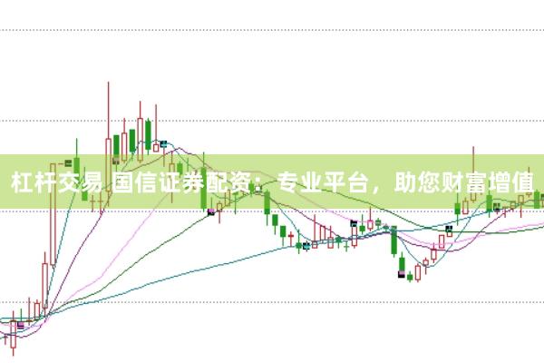 杠杆交易 国信证券配资：专业平台，助您财富增值