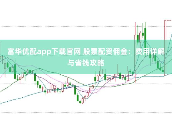 富华优配app下载官网 股票配资佣金：费用详解与省钱攻略