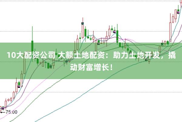 10大配资公司 大额土地配资：助力土地开发，撬动财富增长！