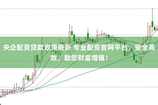央企配资贷款政策最新 专业配资官网平台，安全高效，助您财富增值！