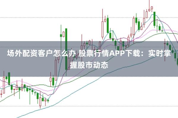 场外配资客户怎么办 股票行情APP下载：实时掌握股市动态