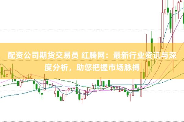配资公司期货交易员 红腾网：最新行业资讯与深度分析，助您把握市场脉搏