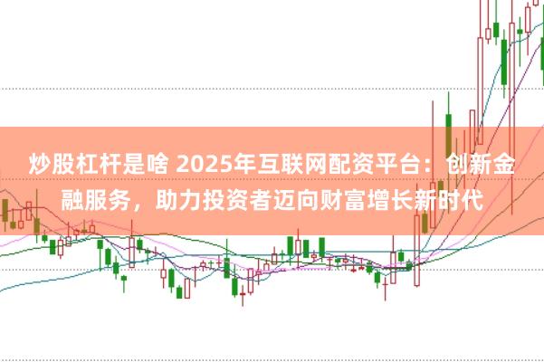 炒股杠杆是啥 2025年互联网配资平台：创新金融服务，助力投资者迈向财富增长新时代