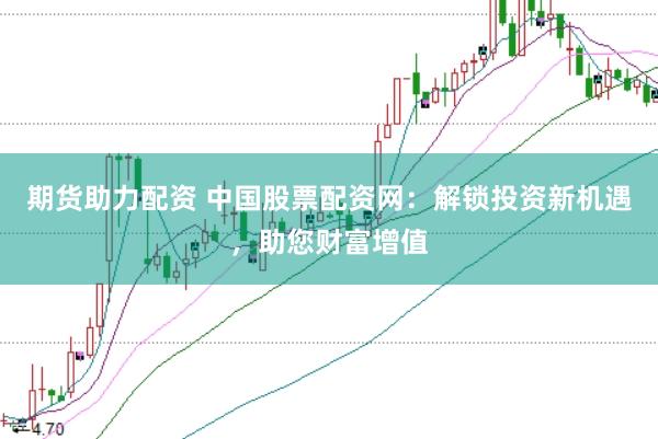 期货助力配资 中国股票配资网：解锁投资新机遇，助您财富增值