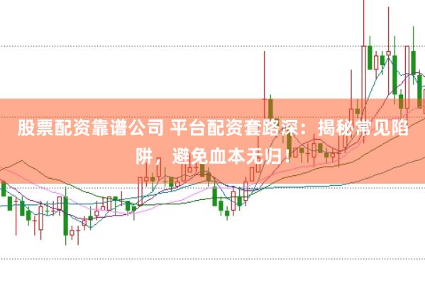 股票配资靠谱公司 平台配资套路深：揭秘常见陷阱，避免血本无归！