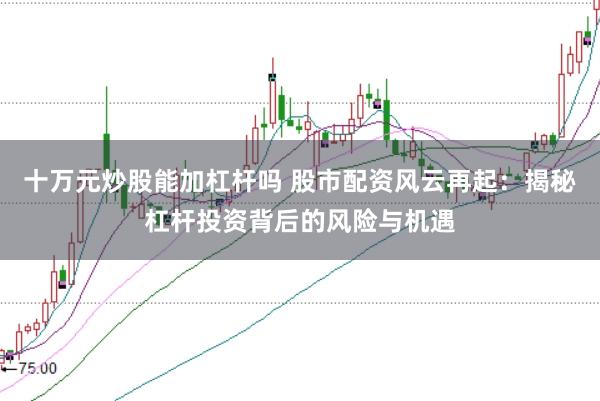 十万元炒股能加杠杆吗 股市配资风云再起：揭秘杠杆投资背后的风险与机遇