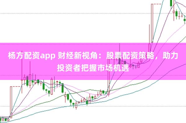 杨方配资app 财经新视角：股票配资策略，助力投资者把握市场机遇