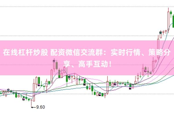 在线杠杆炒股 配资微信交流群：实时行情、策略分享、高手互动！
