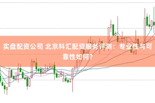 实盘配资公司 北京科汇配资服务评测：专业性与可靠性如何？