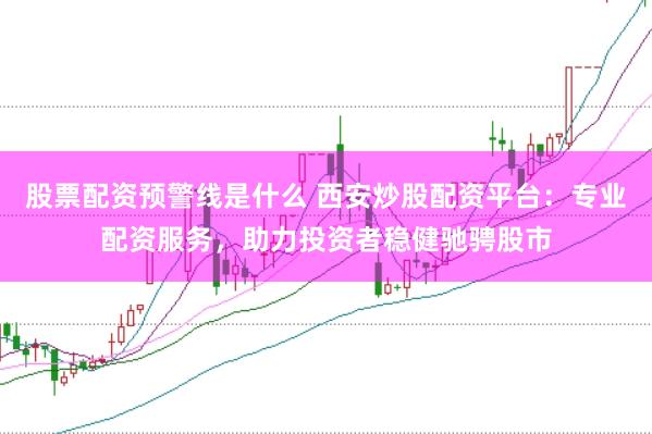 股票配资预警线是什么 西安炒股配资平台：专业配资服务，助力投资者稳健驰骋股市