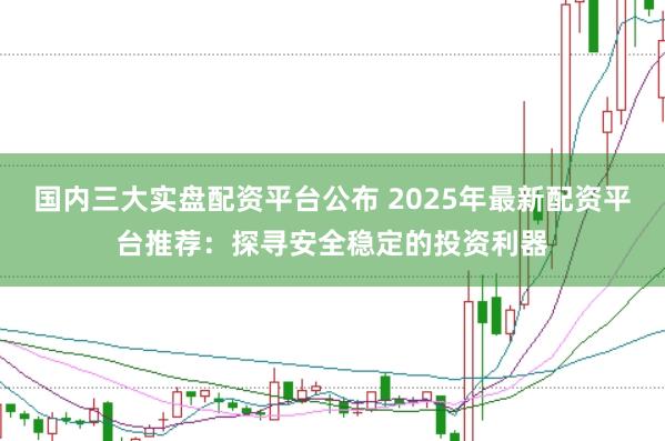 国内三大实盘配资平台公布 2025年最新配资平台推荐：探寻安全稳定的投资利器