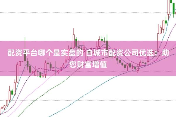 配资平台哪个是实盘的 白城市配资公司优选：助您财富增值