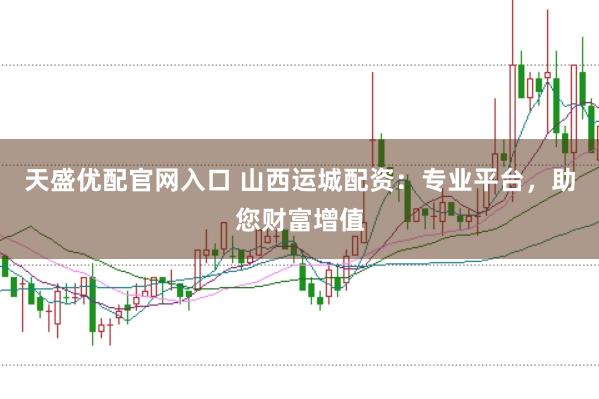天盛优配官网入口 山西运城配资：专业平台，助您财富增值