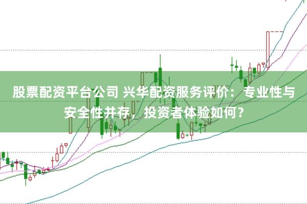 股票配资平台公司 兴华配资服务评价：专业性与安全性并存，投资者体验如何？